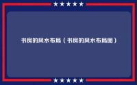 书房的风水布局（书房的风水布局图）
